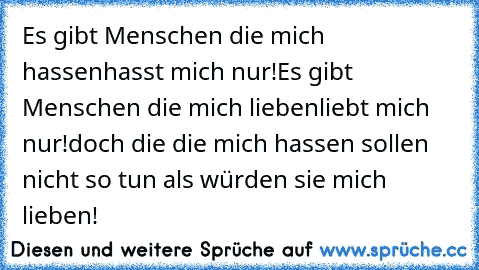 Es gibt Menschen die mich hassen
hasst mich nur!
Es gibt Menschen die mich lieben
liebt mich nur!
doch die die mich hassen sollen nicht so tun als würden sie mich lieben!