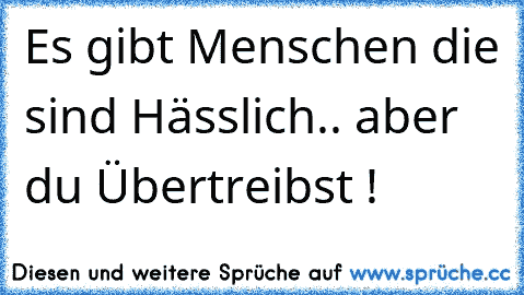 Es gibt Menschen die sind Hässlich.. aber du Übertreibst !