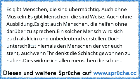 Es gibt Menschen, die sind übermächtig. Auch ohne Muskeln.
Es gibt Menschen, die sind Weise. Auch ohne Ausbildung.
Es gibt auch Menschen, die helfen ohne darüber zu sprechen.
Ein solcher Mensch wird sich euch als klein und unbedeutend vorstellen.
Doch unterschätzt niemals den Menschen der vor euch steht, auch
wenn Ihr denkt die Schlacht gewonnen zu haben.
Dies widme ich allen menschen die schon...