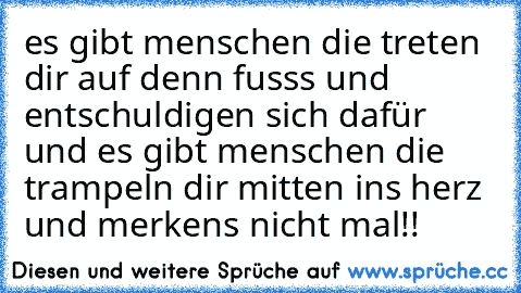 es gibt menschen die treten dir auf denn fusss und entschuldigen sich dafür und es gibt menschen die trampeln dir mitten ins herz und merkens nicht mal!!