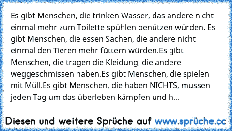 Es gibt Menschen, die trinken Wasser, das andere nicht einmal mehr zum Toilette spühlen benützen würden. 
Es gibt Menschen, die essen Sachen, die andere nicht einmal den Tieren mehr füttern würden.
Es gibt Menschen, die tragen die Kleidung, die andere weggeschmissen haben.
Es gibt Menschen, die spielen mit Müll.
Es gibt Menschen, die haben NICHTS, mussen jeden Tag um das überleben kämpfen und h...