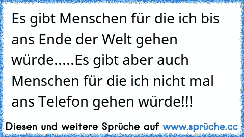 Es gibt Menschen für die ich bis ans Ende der Welt gehen würde.....
Es gibt aber auch Menschen für die ich nicht mal ans Telefon gehen würde!!!