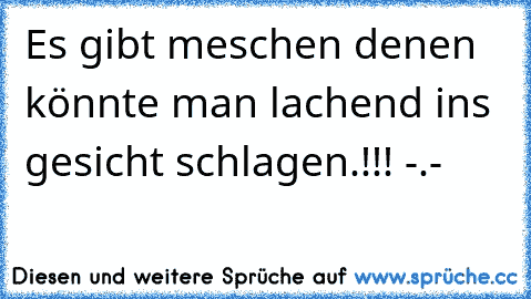 Es gibt meschen denen könnte man lachend ins gesicht schlagen.!!! -.-