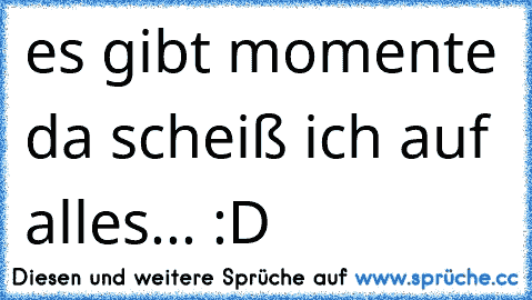 es gibt momente da scheiß ich auf alles... :D