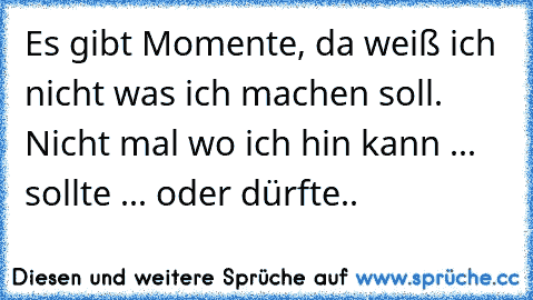 Es gibt Momente, da weiß ich nicht was ich machen soll. Nicht mal wo ich hin kann ... sollte ... oder dürfte..