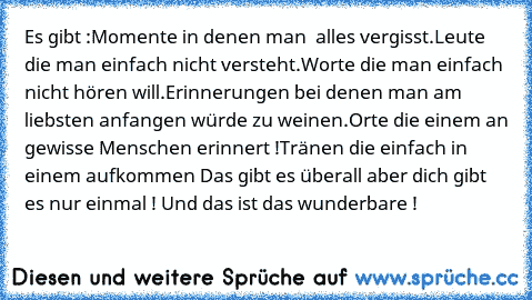 Es gibt :
Momente in denen man  alles vergisst.
Leute die man einfach nicht versteht.
Worte die man einfach nicht hören will.
Erinnerungen bei denen man am liebsten anfangen würde zu weinen.
Orte die einem an gewisse Menschen erinnert !
Tränen die einfach in einem aufkommen 
Das gibt es überall aber dich gibt es nur einmal ! Und das ist das wunderbare ! ♥