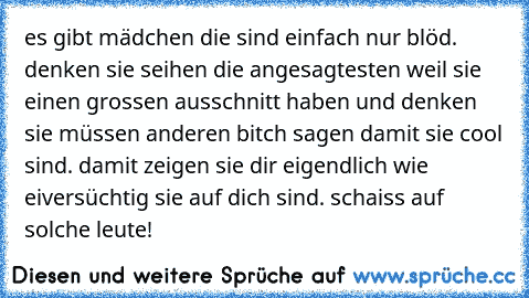 es gibt mädchen die sind einfach nur blöd. denken sie seihen die angesagtesten weil sie einen grossen ausschnitt haben und denken sie müssen anderen bitch sagen damit sie cool sind. damit zeigen sie dir eigendlich wie eiversüchtig sie auf dich sind. schaiss auf solche leute!