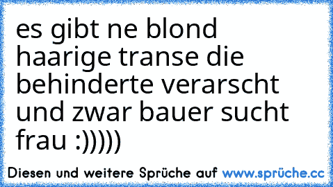 es gibt ne blond haarige transe die behinderte verarscht und zwar bauer sucht frau :)))))