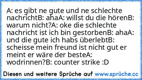 A: es gibt ne gute und ne schlechte nachricht
B: aha
A: willst du die hören
B: warum nicht?
A: oke die schlechte nachricht ist ich bin gestorben
B: aha
A: und die gute ich habs überlebt
B: scheisse mein freund ist nicht gut er meint er wäre der beste
A: wodrinnen?
B: counter strike :D