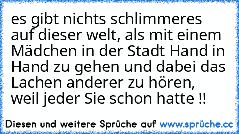 es gibt nichts schlimmeres auf dieser welt, als mit einem Mädchen in der Stadt Hand in Hand zu gehen und dabei das Lachen anderer zu hören, weil jeder Sie schon hatte !!