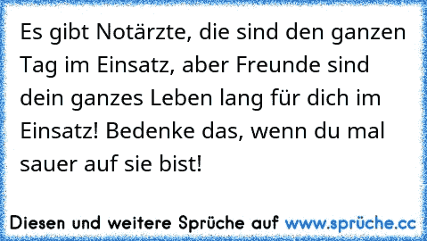 Es gibt Notärzte, die sind den ganzen Tag im Einsatz, aber Freunde sind dein ganzes Leben lang für dich im Einsatz! Bedenke das, wenn du mal sauer auf sie bist!
♥