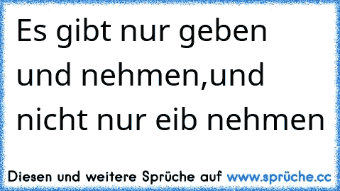 Es gibt nur geben und nehmen,und nicht nur eib nehmen