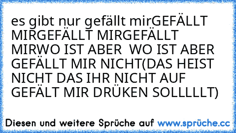 es gibt nur gefällt mir
GEFÄLLT MIR
GEFÄLLT MIR
GEFÄLLT  MIR
WO IST ABER  WO IST ABER GEFÄLLT MIR NICHT
(DAS HEIST NICHT DAS IHR NICHT AUF GEFÄLT MIR DRÜKEN SOLLLLLT)