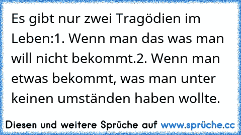 Es gibt nur zwei Tragödien im Leben:
1. Wenn man das was man will nicht bekommt.
2. Wenn man etwas bekommt, was man unter keinen umständen haben wollte.