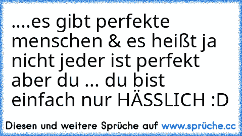 ....es gibt perfekte menschen & es heißt ja nicht jeder ist perfekt aber du ... du bist einfach nur HÄSSLICH :D