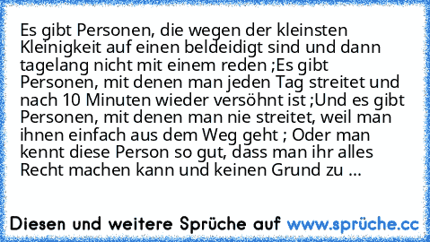 Es gibt Personen, die wegen der kleinsten Kleinigkeit auf einen beldeidigt sind und dann tagelang nicht mit einem reden ;
Es gibt Personen, mit denen man jeden Tag streitet und nach 10 Minuten wieder versöhnt ist ;
Und es gibt Personen, mit denen man nie streitet, weil man ihnen einfach aus dem Weg geht ; Oder man kennt diese Person so gut, dass man ihr alles Recht machen kann und keinen Grund ...