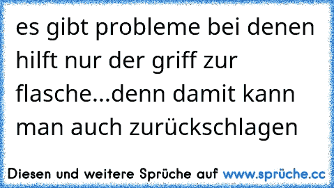 es gibt probleme bei denen hilft nur der griff zur flasche...denn damit kann man auch zurückschlagen