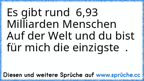 Es gibt rund  6,93 Milliarden Menschen Auf der Welt und du bist für mich die einzigste  .