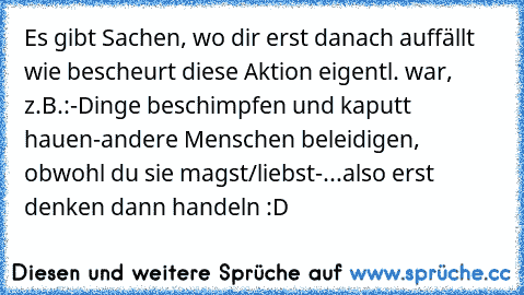 Es gibt Sachen, wo dir erst danach auffällt wie bescheurt diese Aktion eigentl. war, z.B.:
-Dinge beschimpfen und kaputt hauen
-andere Menschen beleidigen, obwohl du sie magst/liebst
-...
also erst denken dann handeln :D