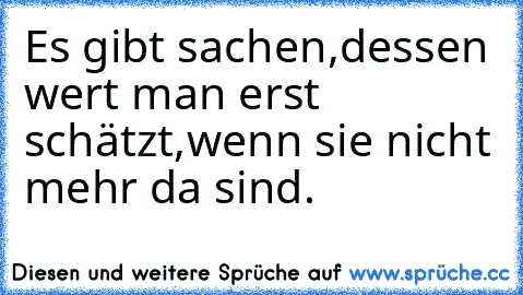 Es gibt sachen,dessen wert man erst schätzt,wenn sie nicht mehr da sind.