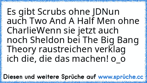 Es gibt Scrubs ohne JD
Nun auch Two And A Half Men ohne Charlie
Wenn sie jetzt auch noch Sheldon bei The Big Bang Theory raustreichen verklag ich die, die das machen! o_o