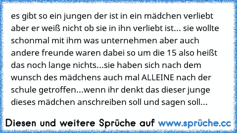 es gibt so ein jungen der ist in ein mädchen verliebt aber er weiß nicht ob sie in ihn verliebt ist... sie wollte schonmal mit ihm was unternehmen aber auch andere freunde waren dabei so um die 15 also heißt das noch lange nichts...sie haben sich nach dem wunsch des mädchens auch mal ALLEINE nach der schule getroffen...
wenn ihr denkt das dieser junge dieses mädchen anschreiben soll und sagen s...