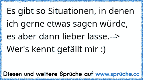 Es gibt so Situationen, in denen ich gerne etwas sagen würde, es aber dann lieber lasse.
--> Wer's kennt gefällt mir :) ♥♥♥