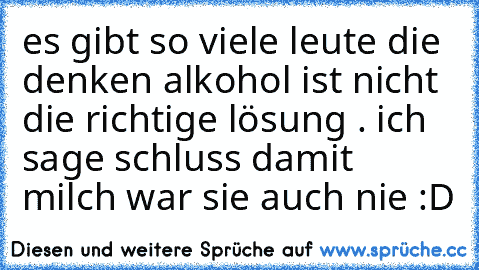 es gibt so viele leute die denken alkohol ist nicht die richtige lösung . ich sage schluss damit milch war sie auch nie :D