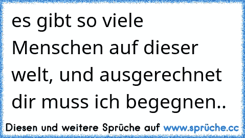 es gibt so viele Menschen auf dieser welt, und ausgerechnet dir muss ich begegnen..