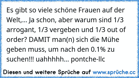 Es gibt so viele schöne Frauen auf der Welt,... Ja schon, aber warum sind 1/3 arrogant, 1/3 vergeben und 1/3 out of order? DAMIT man(n) sich die Mühe geben muss, um nach den 0.1% zu suchen!!! uahhhhh... pontche-llc