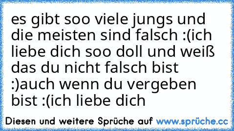 es gibt soo viele jungs und die meisten sind falsch :(
ich liebe dich soo doll und weiß das du nicht falsch bist :)
auch wenn du vergeben bist :(
ich liebe dich