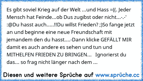 Es gibt soviel Krieg auf der Welt ...und Hass =((. 
Jeder Mensch hat Feinde...ob Dus zugibst oder nicht...
-.-'  :@
Du hasst auch.....!!
Du willst Frieden? ;)
So fange jetzt an und beginne eine neue Freundschaft mit jemandem den du hasst....-
Dann klicke GEFÄLLT MIR damit es auch andere es sehen und tun und MITHELFEN FRIEDEN ZU BRINGEN...
♥ ♥ ♥ ♥
Ignorierst du das... so frag nicht länger nach d...