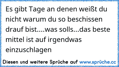 Es gibt Tage an denen weißt du nicht warum du so beschissen drauf bist....was solls...das beste mittel ist auf irgendwas einzuschlagen
♥