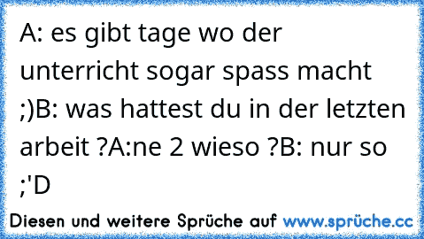 A: es gibt tage wo der unterricht sogar spass macht ;)
B: was hattest du in der letzten arbeit ?
A:ne 2 wieso ?
B: nur so ;'D