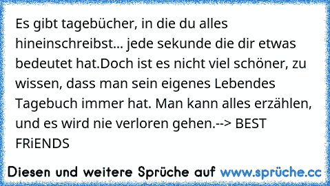 Es gibt tagebücher, in die du alles hineinschreibst... jede sekunde die dir etwas bedeutet hat.
Doch ist es nicht viel schöner, zu wissen, dass man sein eigenes Lebendes Tagebuch immer hat. Man kann alles erzählen, und es wird nie verloren gehen.
--> BEST FRiENDS ♥