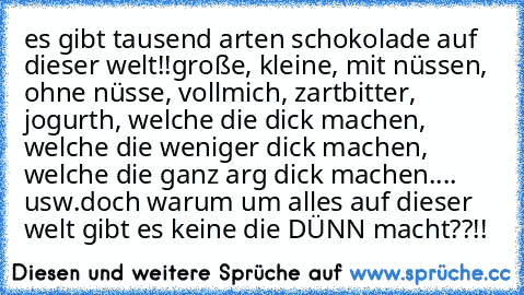 es gibt tausend arten schokolade auf dieser welt!!
große, kleine, mit nüssen, ohne nüsse, vollmich, zartbitter, jogurth, welche die dick machen, welche die weniger dick machen, welche die ganz arg dick machen.... usw.
doch warum um alles auf dieser welt gibt es keine die DÜNN macht??!!