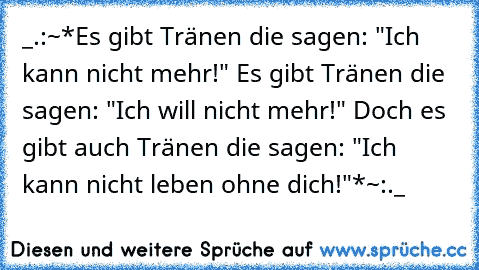 _.:~*Es gibt Tränen die sagen: "Ich kann nicht mehr!" 
Es gibt Tränen die sagen: "Ich will nicht mehr!" 
Doch es gibt auch Tränen die sagen: "Ich kann nicht leben ohne dich!"*~:._