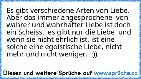 Es gibt verschiedene Arten von Liebe. Aber das immer angesprochene  von wahrer und wahrhafter Liebe ist doch ein Scheiss,  es gibt nur die Liebe  und wenn sie nicht ehrlich ist, ist eine solche eine egoistische Liebe, nicht mehr und nicht weniger.  :))