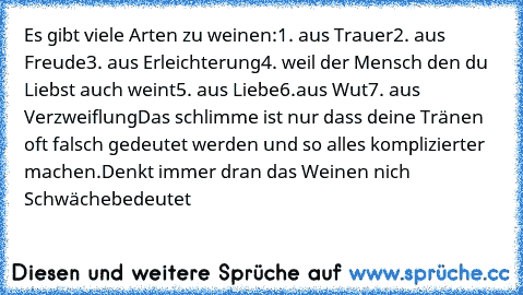 Es gibt viele Arten zu weinen:
1. aus Trauer
2. aus Freude
3. aus Erleichterung
4. weil der Mensch den du Liebst auch weint
5. aus Liebe
6.aus Wut
7. aus Verzweiflung
Das schlimme ist nur dass deine Tränen oft falsch gedeutet werden und so alles komplizierter machen.
Denkt immer dran das Weinen nich Schwäche
bedeutet