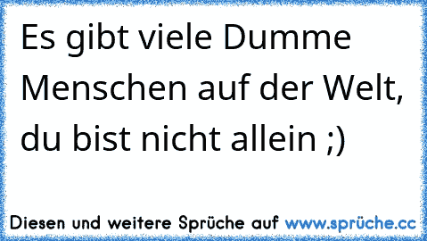 Es gibt viele Dumme Menschen auf der Welt, du bist nicht allein ;)