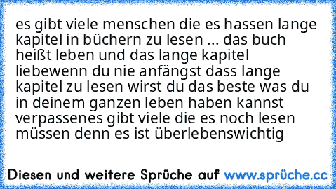 es gibt viele menschen die es hassen lange kapitel in büchern zu lesen ... das buch heißt leben und das lange kapitel liebe
wenn du nie anfängst dass lange kapitel zu lesen wirst du das beste was du in deinem ganzen leben haben kannst verpassen
es gibt viele die es noch lesen müssen denn es ist überlebenswichtig