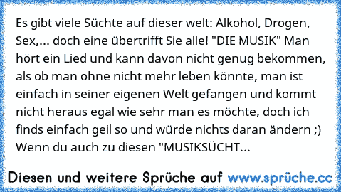 Es gibt viele Süchte auf dieser welt: Alkohol, Drogen, Sex,... doch eine übertrifft Sie alle! "DIE MUSIK" Man hört ein Lied und kann davon nicht genug bekommen, als ob man ohne nicht mehr leben könnte, man ist einfach in seiner eigenen Welt gefangen und kommt nicht heraus egal wie sehr man es möchte, doch ich finds einfach geil so und würde nichts daran ändern ;) Wenn du auch zu diesen "MUSIKSÜ...