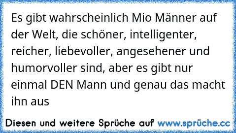 Es gibt wahrscheinlich Mio Männer auf der Welt, die schöner, intelligenter, reicher, liebevoller, angesehener und humorvoller sind, aber es gibt nur einmal DEN Mann und genau das macht ihn aus