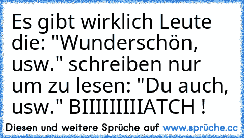 Es gibt wirklich Leute die: "Wunderschön, usw." schreiben nur um zu lesen: "Du auch, usw." 
BIIIIIIIIIATCH !