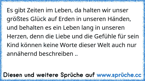 Es gibt Zeiten im Leben, da halten wir unser größtes Glück auf Erden in unseren Händen, und behalten es ein Leben lang in unseren Herzen, denn die Liebe und die Gefühle für sein Kind können keine Worte dieser Welt auch nur annähernd beschreiben ..