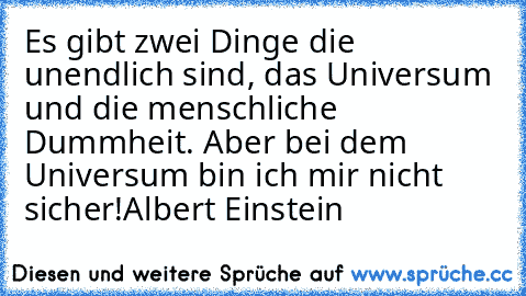 Es gibt zwei Dinge die unendlich sind, das Universum und die menschliche Dummheit. Aber bei dem Universum bin ich mir nicht sicher!
Albert Einstein