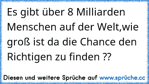 Es gibt über 8 Milliarden Menschen auf der Welt,
wie groß ist da die Chance den Richtigen zu finden ??