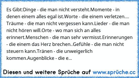 Es Gibt:
Dinge - die man nicht versteht.
Momente - in denen einem alles egal ist.
Worte - die einem verletzen.
... Träume - die man nicht vergessen kann.
Lieder - die man nicht hören will.
Orte - wo man sich an alles erinnert.
Menschen - die man sehr vermisst.
Erinnerungen - die einem das Herz brechen
..
Gefühle - die man nicht steuern kann.
Tränen - die unweigerlich kommen.
Augenblicke - die e...