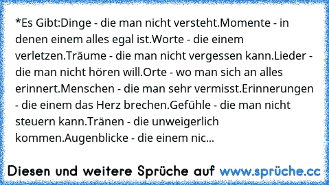 *Es Gibt:
Dinge - die man nicht versteht.
Momente - in denen einem alles egal ist.
Worte - die einem verletzen.
Träume - die man nicht vergessen kann.
Lieder - die man nicht hören will.
Orte - wo man sich an alles erinnert.
Menschen - die man sehr vermisst.
Erinnerungen - die einem das Herz brechen.
Gefühle - die man nicht steuern kann.
Tränen - die unweigerlich kommen.
Augenblicke - die einem nic...