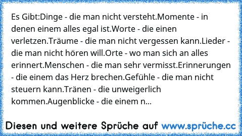 Es Gibt:
Dinge - die man nicht versteht.
Momente - in denen einem alles egal ist.
Worte - die einen verletzen.
Träume - die man nicht vergessen kann.
Lieder - die man nicht hören will.
Orte - wo man sich an alles erinnert.
Menschen - die man sehr vermisst.
Erinnerungen - die einem das Herz brechen.
Gefühle - die man nicht steuern kann.
Tränen - die unweigerlich kommen.
Augenblicke - die einem n...